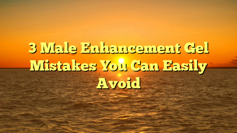 3 Male Enhancement Gel Mistakes You Can Easily Avoid