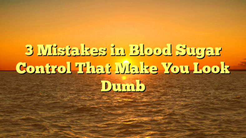 3 Mistakes in Blood Sugar Control That Make You Look Dumb