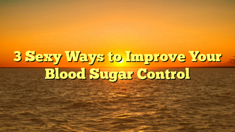 3 Sexy Ways to Improve Your Blood Sugar Control