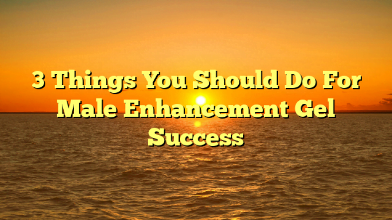 3 Things You Should Do For Male Enhancement Gel Success