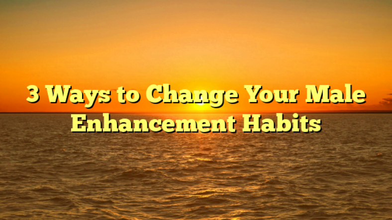 3 Ways to Change Your Male Enhancement Habits