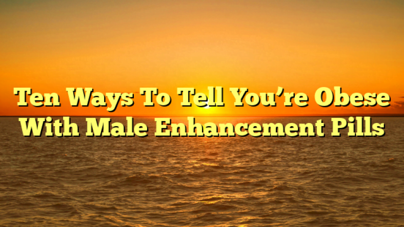 Ten Ways To Tell You’re Obese With Male Enhancement Pills