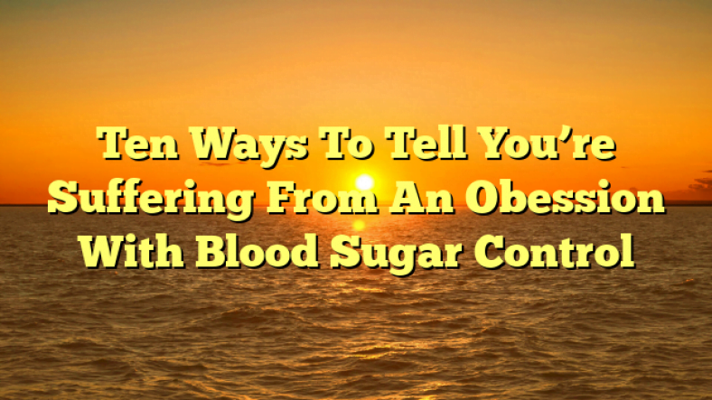 Ten Ways To Tell You’re Suffering From An Obession With Blood Sugar Control