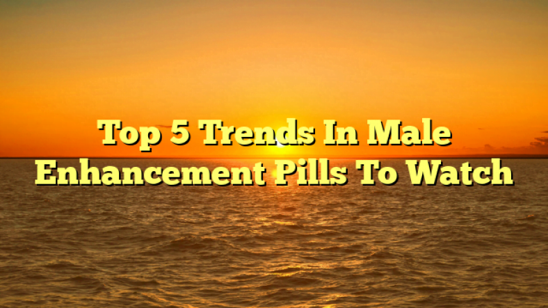 Top 5 Trends In Male Enhancement Pills To Watch