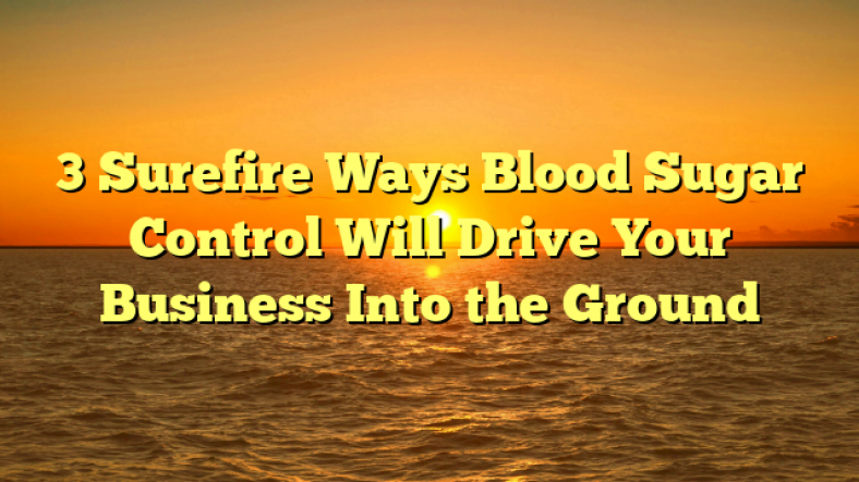 3 Surefire Ways Blood Sugar Control Will Drive Your Business Into the Ground