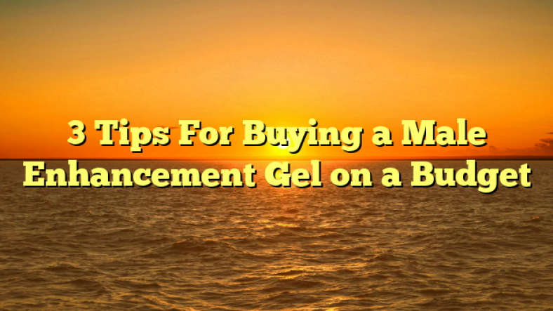 3 Tips For Buying a Male Enhancement Gel on a Budget