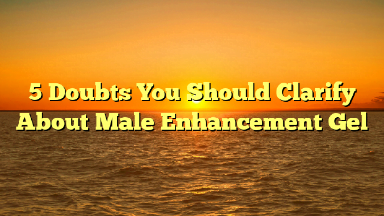 5 Doubts You Should Clarify About Male Enhancement Gel