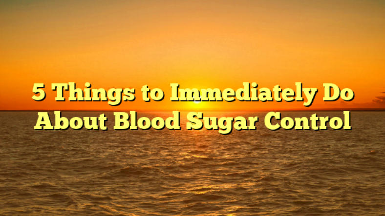 5 Things to Immediately Do About Blood Sugar Control