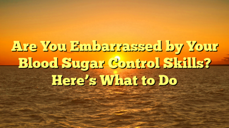 Are You Embarrassed by Your Blood Sugar Control Skills? Here’s What to Do