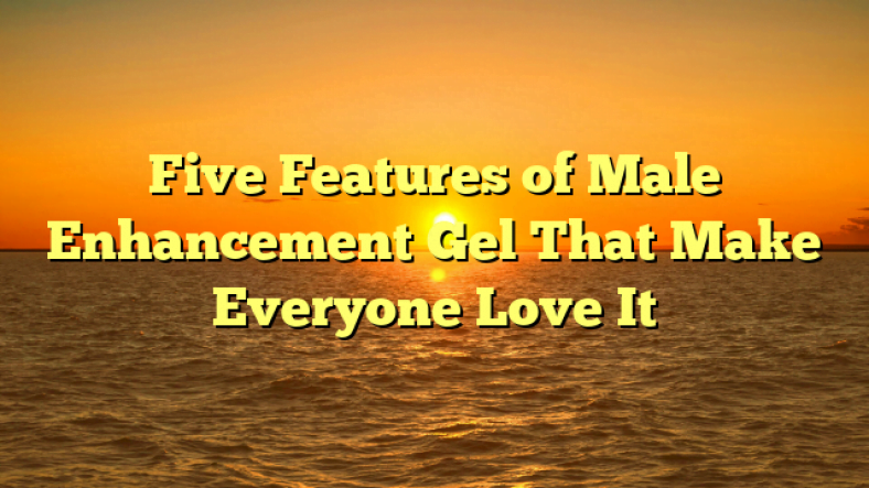 Five Features of Male Enhancement Gel That Make Everyone Love It