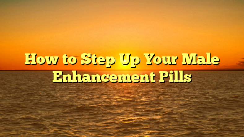 How to Step Up Your Male Enhancement Pills