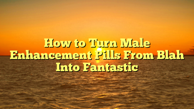 How to Turn Male Enhancement Pills From Blah Into Fantastic