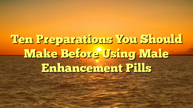 Ten Preparations You Should Make Before Using Male Enhancement Pills